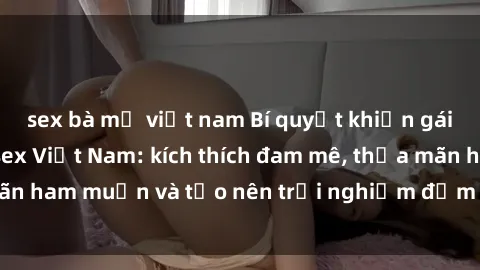 sex bà mẹ việt nam Bí quyết khiến gái Mỹ mê mẩn với sex Việt Nam: kích thích đam mê, thỏa mãn ham muốn và tạo nên trải nghiệm đắm chìm trong đam mê.