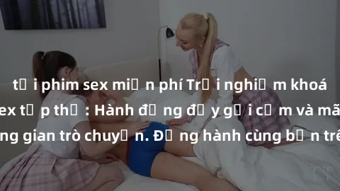 tải phim sex miễn phí Trải nghiệm khoái cảm mới lạ với sex tập thể: Hành động đầy gợi cảm và mãnh liệt trong không gian trò chuyện. Đồng hành cùng bạn trên con đường khám phá tình yêu đa chiều.
