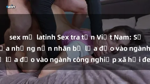 sex mỹ latinh Sex tra tấn Việt Nam: Sự lạc lối và tan vỡ của những nạn nhân bị lừa đảo vào ngành công nghiệp xã hội đen.