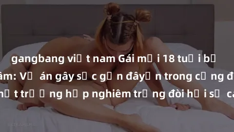 gangbang việt nam Gái mới 18 tuổi bị trói và bị hiếp dâm: Vụ án gây sốc gần đâyến trong cộng đồng. Đây là một trường hợp nghiêm trọng đòi hỏi sự can thiệp mạnh mẽ từ phía công lý.