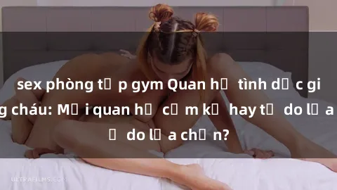 sex phòng tập gym Quan hệ tình dục giữa ông cháu: Mối quan hệ cấm kỵ hay tự do lựa chọn?