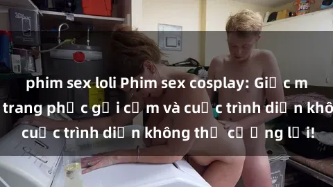 phim sex loli Phim sex cosplay: Giấc mơ  cùng những bộ trang phục gợi cảm và cuộc trình diễn không thể cưỡng lại!