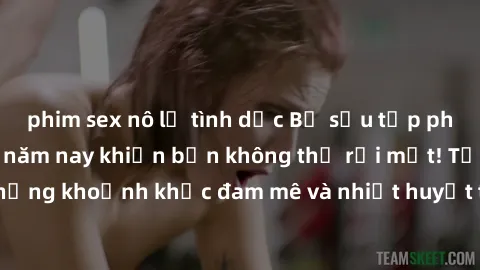 phim sex nô lệ tình dục Bộ sưu tập phim sex Mỹ hot nhất năm nay khiến bạn không thể rời mắt! Tận hưởng những khoảnh khắc đam mê và nhiệt huyết trong các tác phẩm nóng bỏng này!