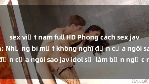 sex việt nam full HD Phong cách sex jav idol siêu hấp dẫn: Những bí mật không nghĩ đến của ngôi sao jav idol sẽ làm bạn ngạc nhiên!