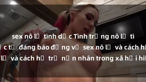 sex nô lệ tình dục Tình trạng nô lệ tình dục: Những thực tế đáng báo động về sex nô lệ và cách hỗ trợ nạn nhân trong xã hội hiện nay