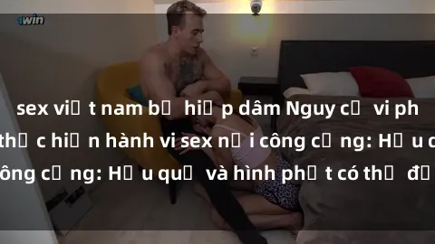 sex việt nam bị hiếp dâm Nguy cơ vi phạm pháp luật khi thực hiện hành vi sex nơi công cộng: Hậu quả và hình phạt có thể đối mặt