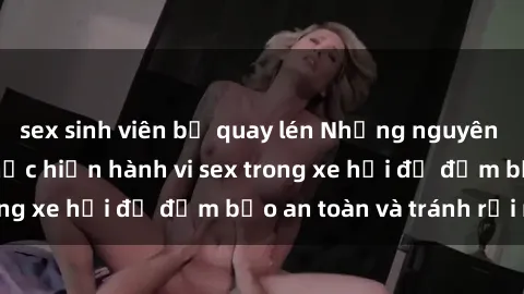 sex sinh viên bị quay lén Những nguyên tắc cần nhớ khi thực hiện hành vi sex trong xe hơi để đảm bảo an toàn và tránh rủi ro.