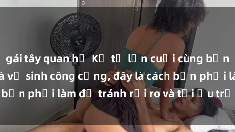 gái tây quan hệ Kể từ lần cuối cùng bạn thực hành sex nhà vệ sinh công cộng, đây là cách bạn phải làm để tránh rủi ro và tối ưu trải nghiệm.