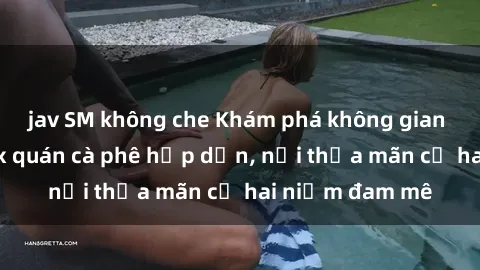 jav SM không che Khám phá không gian độc đáo tại sex quán cà phê hấp dẫn, nơi thỏa mãn cả hai niềm đam mê