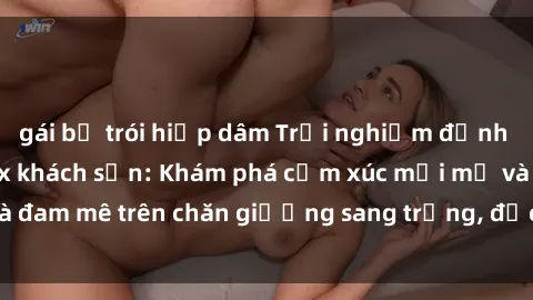 gái bị trói hiếp dâm Trải nghiệm đỉnh cao tình yêu tại sex khách sạn: Khám phá cảm xúc mới mẻ và đam mê trên chăn giường sang trọng, độc đáo, không giới hạn.
