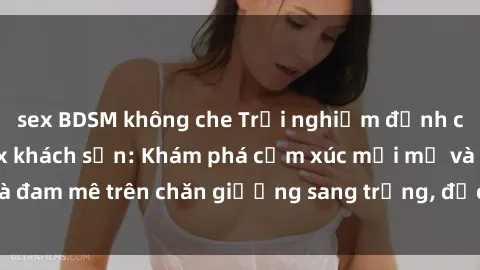 sex BDSM không che Trải nghiệm đỉnh cao tình yêu tại sex khách sạn: Khám phá cảm xúc mới mẻ và đam mê trên chăn giường sang trọng, độc đáo, không giới hạn.