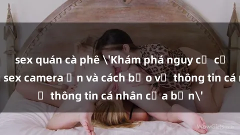 sex quán cà phê 'Khám phá nguy cơ của việc sử dụng sex camera ẩn và cách bảo vệ thông tin cá nhân của bạn'