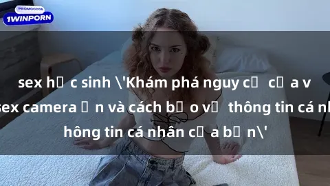 sex học sinh 'Khám phá nguy cơ của việc sử dụng sex camera ẩn và cách bảo vệ thông tin cá nhân của bạn'