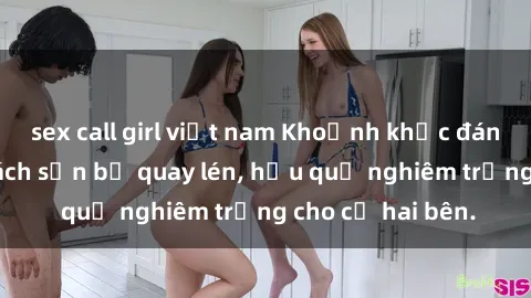 sex call girl việt nam Khoảnh khắc đáng buồn: Sex khách sạn bị quay lén, hậu quả nghiêm trọng cho cả hai bên.