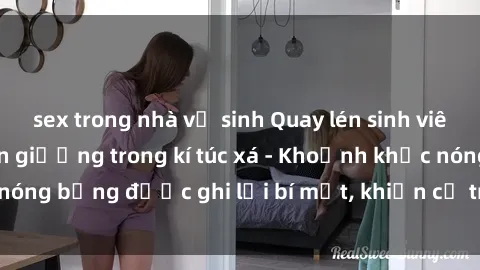 sex trong nhà vệ sinh Quay lén sinh viên làm tình ngay trên giường trong kí túc xá - Khoảnh khắc nóng bỏng được ghi lại bí mật, khiến cả trường học xôn xao.