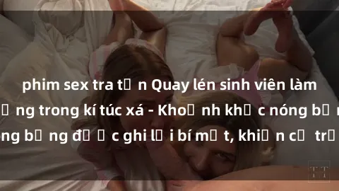 phim sex tra tấn Quay lén sinh viên làm tình ngay trên giường trong kí túc xá - Khoảnh khắc nóng bỏng được ghi lại bí mật, khiến cả trường học xôn xao.