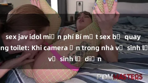sex jav idol miễn phí Bí mật sex bị quay lén trong toilet: Khi camera ẩn trong nhà vệ sinh lộ diện