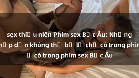 sex thiếu niên Phim sex Bắc Âu: Những cảnh nóng hấp dẫn không thể bỏ lỡ chỉ có trong phim sex Bắc Âu