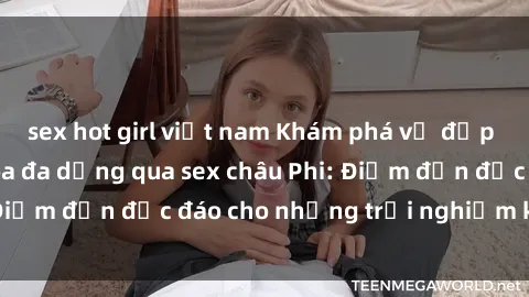 sex hot girl việt nam Khám phá vẻ đẹp tự nhiên và văn hóa đa dạng qua sex châu Phi: Điểm đến độc đáo cho những trải nghiệm khó quên