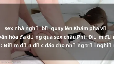 sex nhà nghỉ bị quay lén Khám phá vẻ đẹp tự nhiên và văn hóa đa dạng qua sex châu Phi: Điểm đến độc đáo cho những trải nghiệm khó quên