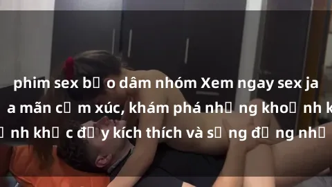 phim sex bạo dâm nhóm Xem ngay sex jav không che để thỏa mãn cảm xúc, khám phá những khoảnh khắc đầy kích thích và sống động nhất chỉ trong click!