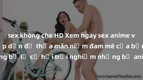 sex không che HD Xem ngay sex anime vietsub cực hot và hấp dẫn để thỏa mãn niềm đam mê của bạn! Đừng bỏ lỡ cơ hội trải nghiệm những bộ anime đỉnh cao chỉ có tại đây!