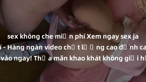 sex không che miễn phí Xem ngay sex jav full HD miễn phí - Hàng ngàn video chất lượng cao đỉnh cao chỉ cần click vào ngay! Thỏa mãn khao khát không giới hạn, đón chờ những trải nghiệm mới lạ!