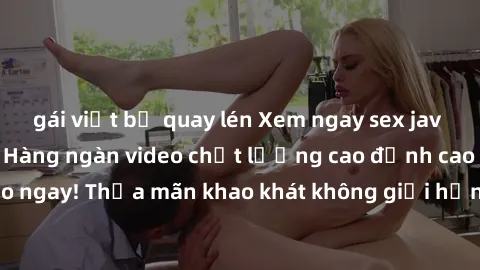 gái việt bị quay lén Xem ngay sex jav full HD miễn phí - Hàng ngàn video chất lượng cao đỉnh cao chỉ cần click vào ngay! Thỏa mãn khao khát không giới hạn, đón chờ những trải nghiệm mới lạ!