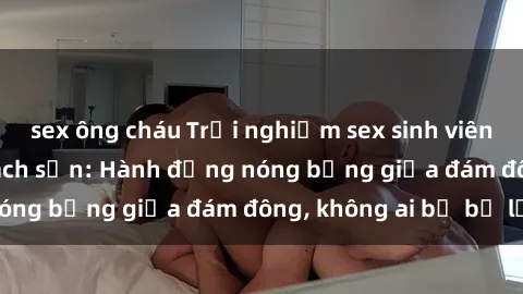 sex ông cháu Trải nghiệm sex sinh viên sôi động trong khách sạn: Hành động nóng bỏng giữa đám đông, không ai bị bỏ lỡ