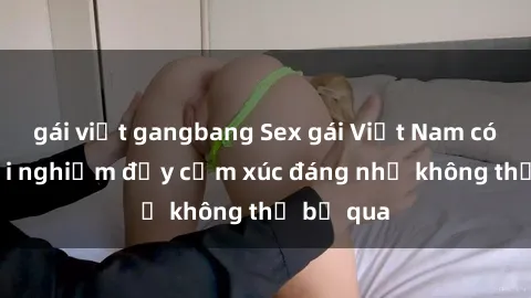 gái việt gangbang Sex gái Việt Nam có con: Trải nghiệm đầy cảm xúc đáng nhớ không thể bỏ qua