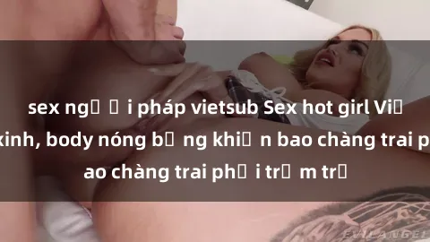 sex người pháp vietsub Sex hot girl Việt Nam: Mặt xinh, body nóng bỏng khiến bao chàng trai phải trầm trồ