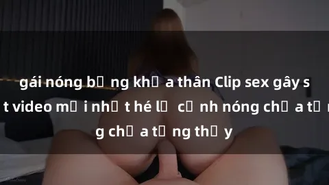 gái nóng bỏng khỏa thân Clip sex gây sốc: Loạt video mới nhất hé lộ cảnh nóng chưa từng thấy