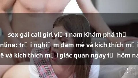 sex gái call girl việt nam Khám phá thế giới mới của sex online: trải nghiệm đam mê và kích thích mọi giác quan ngay từ hôm nay!
