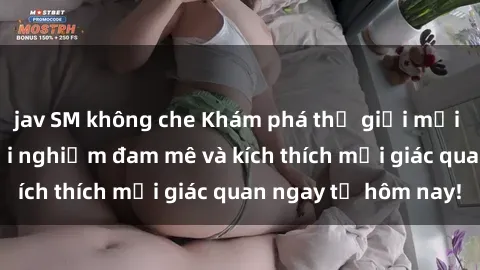 jav SM không che Khám phá thế giới mới của sex online: trải nghiệm đam mê và kích thích mọi giác quan ngay từ hôm nay!