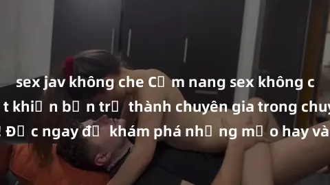sex jav không che Cẩm nang sex không che: Những bí quyết khiến bạn trở thành chuyên gia trong chuyện ấy! Đọc ngay để khám phá những mẹo hay và bí quyết tình dục không che.