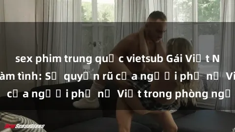 sex phim trung quốc vietsub Gái Việt Nam nóng bỏng khi làm tình: Sự quyến rũ của người phụ nữ Việt trong phòng ngủ
