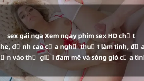 sex gái nga Xem ngay phim sex HD chất lượng cao không che, đỉnh cao của nghệ thuật làm tình, đưa bạn vào thế giới đam mê và sóng gió của tình yêu không giới hạn.