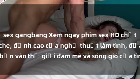 sex gangbang Xem ngay phim sex HD chất lượng cao không che, đỉnh cao của nghệ thuật làm tình, đưa bạn vào thế giới đam mê và sóng gió của tình yêu không giới hạn.