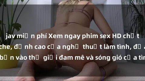 jav miễn phí Xem ngay phim sex HD chất lượng cao không che, đỉnh cao của nghệ thuật làm tình, đưa bạn vào thế giới đam mê và sóng gió của tình yêu không giới hạn.