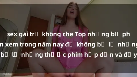 sex gái trẻ không che Top những bộ phim sex hay nhất nên xem trong năm nay để không bỏ lỡ những thước phim hấp dẫn và đầy kịch tính.