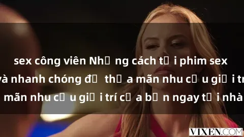 sex công viên Những cách tải phim sex về máy đơn giản và nhanh chóng để thỏa mãn nhu cầu giải trí của bạn ngay tại nhà