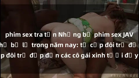 phim sex tra tấn Những bộ phim sex JAV hot nhất không thể bỏ lỡ trong năm nay: từ cặp đôi trẻ đẹp đến các cô gái xinh tươi đầy sức hút.