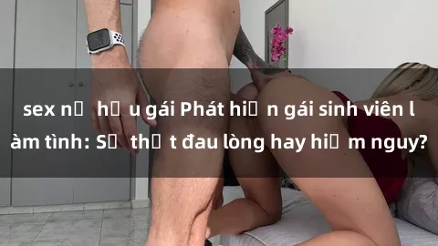 sex nữ hầu gái Phát hiện gái sinh viên làm tình: Sự thật đau lòng hay hiểm nguy?