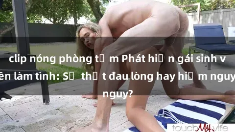 clip nóng phòng tắm Phát hiện gái sinh viên làm tình: Sự thật đau lòng hay hiểm nguy?