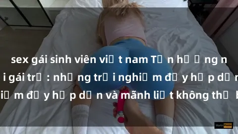 sex gái sinh viên việt nam Tận hưởng niềm vui của sex với gái trẻ: những trải nghiệm đầy hấp dẫn và mãnh liệt không thể bỏ lỡ
