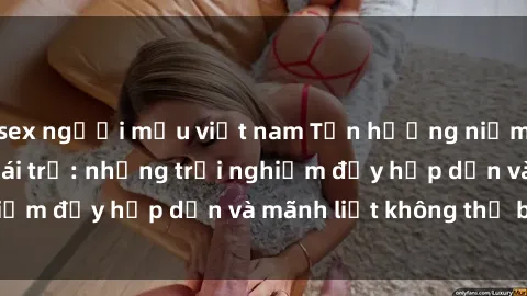 sex người mẫu việt nam Tận hưởng niềm vui của sex với gái trẻ: những trải nghiệm đầy hấp dẫn và mãnh liệt không thể bỏ lỡ