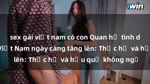 sex gái việt nam có con Quan hệ tình dục của nữ sinh Việt Nam ngày càng tăng lên: Thực hư và hậu quả không ngờ