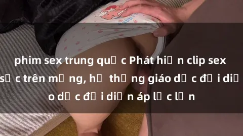 phim sex trung quốc Phát hiện clip sex nữ sinh gây sốc trên mạng, hệ thống giáo dục đối diện áp lực lớn