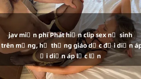 jav miễn phí Phát hiện clip sex nữ sinh gây sốc trên mạng, hệ thống giáo dục đối diện áp lực lớn