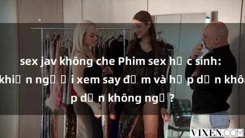 sex jav không che Phim sex học sinh: Điều gì khiến người xem say đắm và hấp dẫn không ngờ?